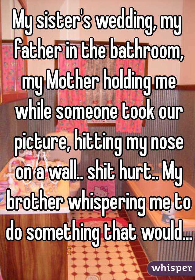 My sister's wedding, my father in the bathroom, my Mother holding me while someone took our picture, hitting my nose on a wall.. shit hurt.. My brother whispering me to do something that would...