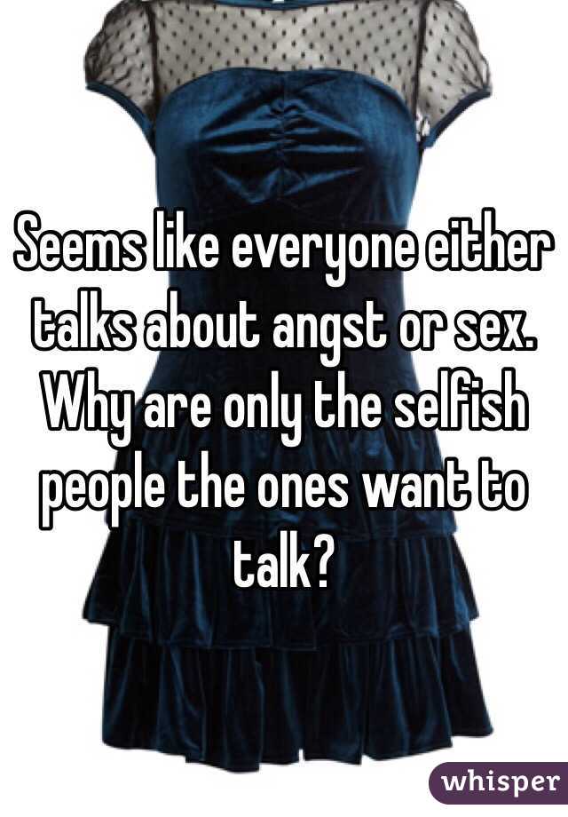 Seems like everyone either talks about angst or sex. Why are only the selfish people the ones want to talk?