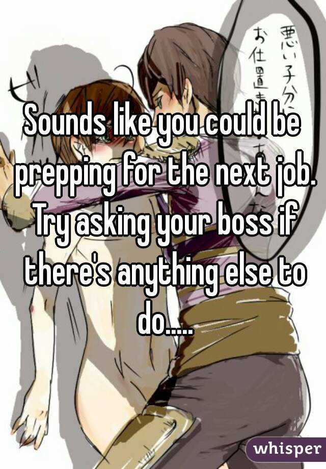 Sounds like you could be prepping for the next job. Try asking your boss if there's anything else to do.....