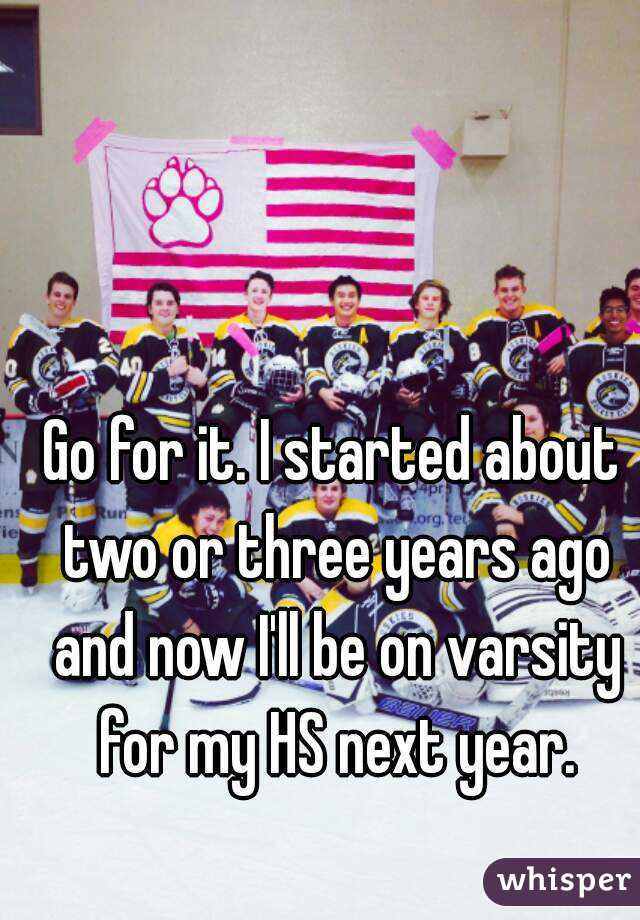Go for it. I started about two or three years ago and now I'll be on varsity for my HS next year.