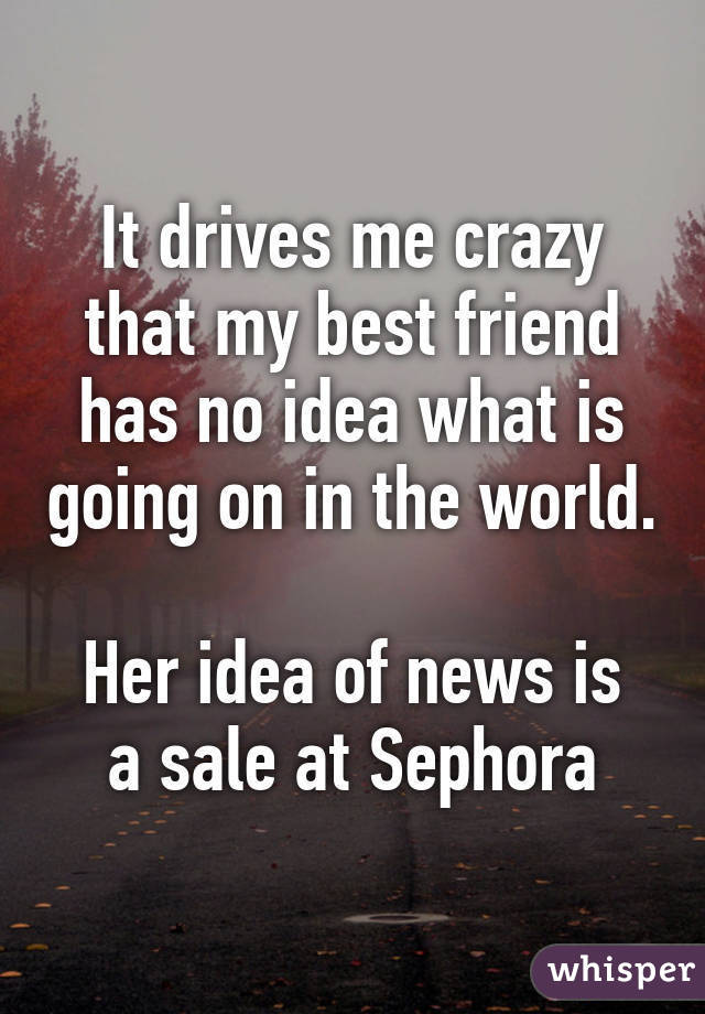 It drives me crazy that my best friend has no idea what is going on in the world.

Her idea of news is a sale at Sephora