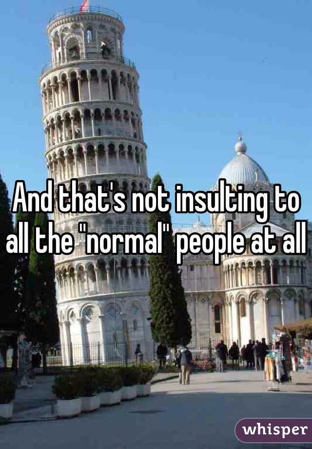 And that's not insulting to all the "normal" people at all