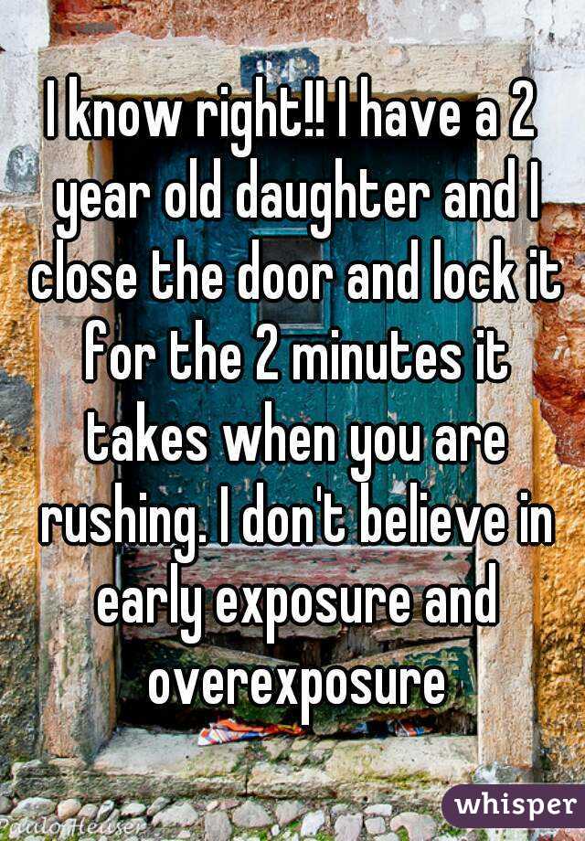 I know right!! I have a 2 year old daughter and I close the door and lock it for the 2 minutes it takes when you are rushing. I don't believe in early exposure and overexposure