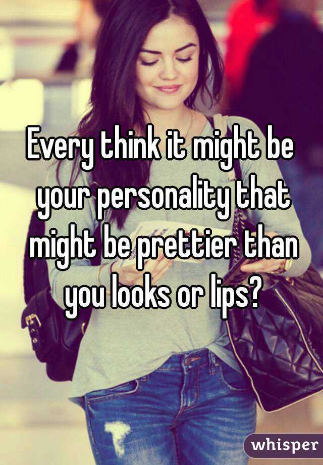 Every think it might be your personality that might be prettier than you looks or lips?