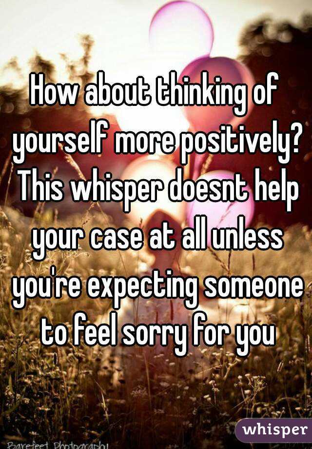 How about thinking of yourself more positively? This whisper doesnt help your case at all unless you're expecting someone to feel sorry for you