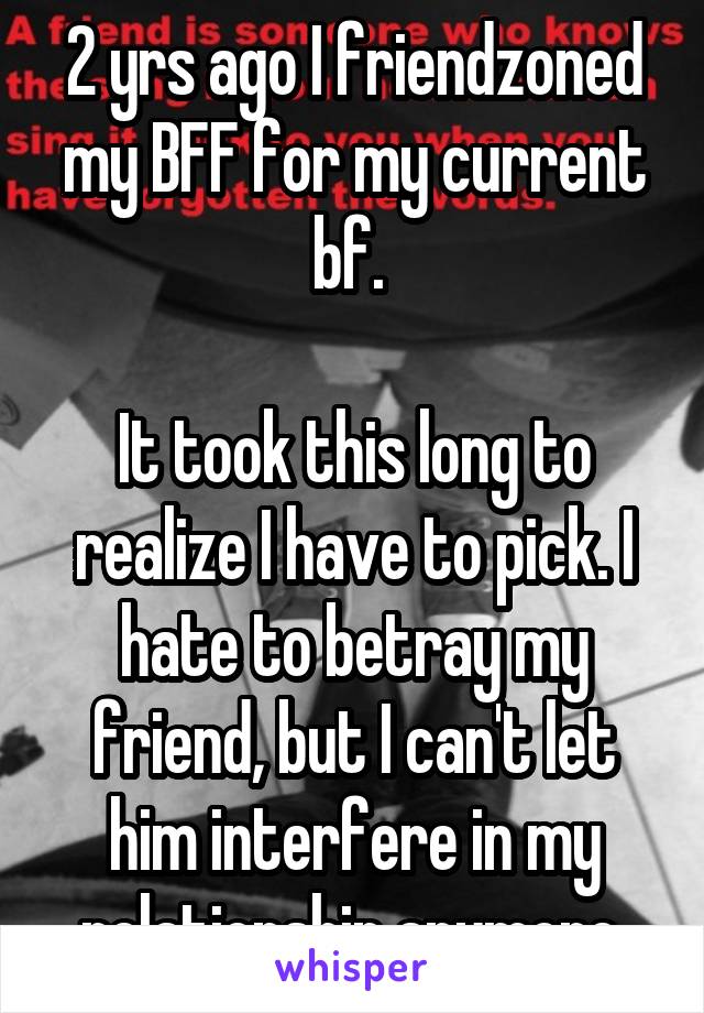 2 yrs ago I friendzoned my BFF for my current bf. 

It took this long to realize I have to pick. I hate to betray my friend, but I can't let him interfere in my relationship anymore.