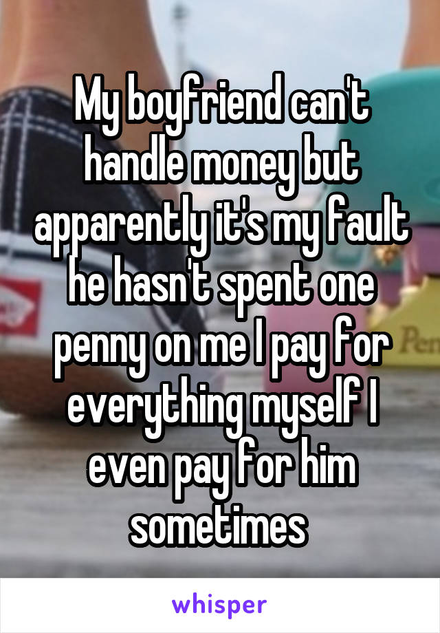 My boyfriend can't handle money but apparently it's my fault he hasn't spent one penny on me I pay for everything myself I even pay for him sometimes 