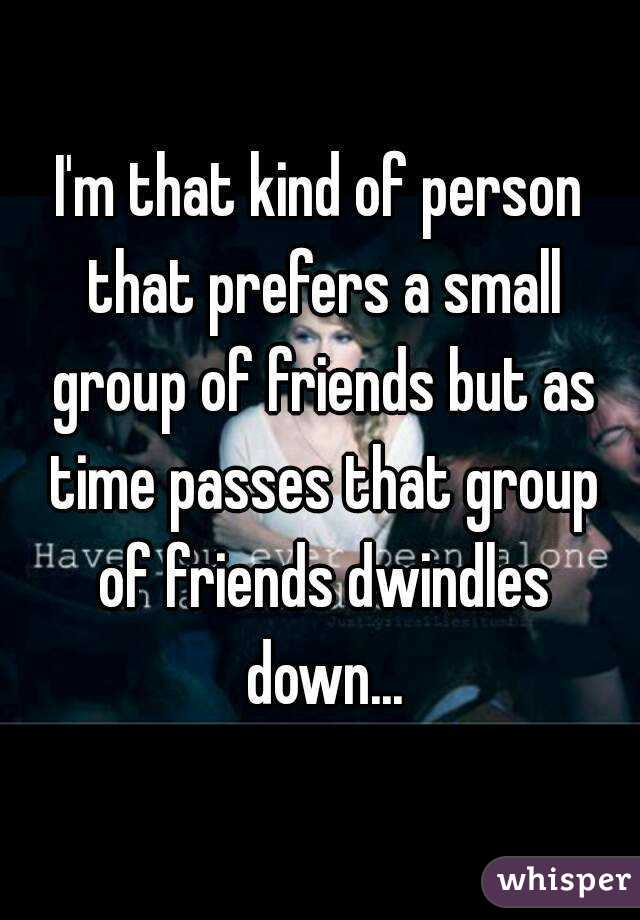 I'm that kind of person that prefers a small group of friends but as time passes that group of friends dwindles down...