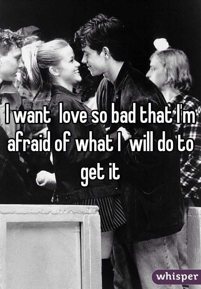 I want  love so bad that I'm afraid of what I  will do to get it