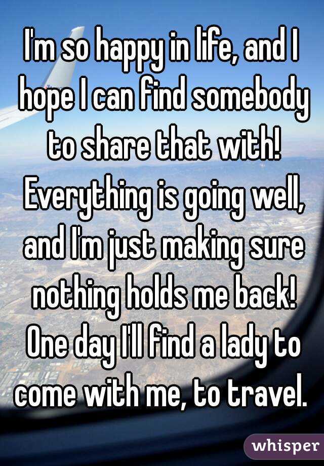 I'm so happy in life, and I hope I can find somebody to share that with! Everything is going well, and I'm just making sure nothing holds me back! One day I'll find a lady to come with me, to travel. 