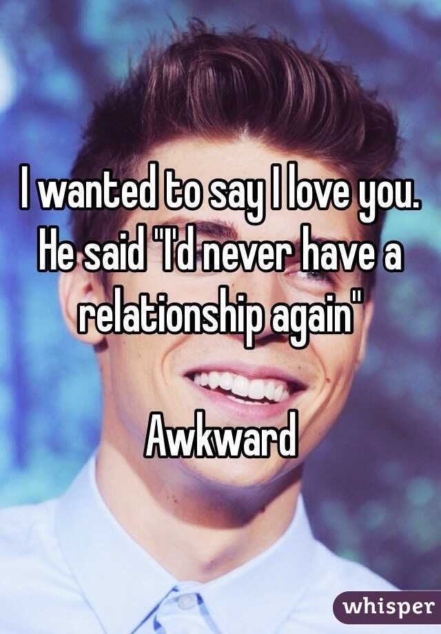I wanted to say I love you. He said "I'd never have a relationship again" 

Awkward 