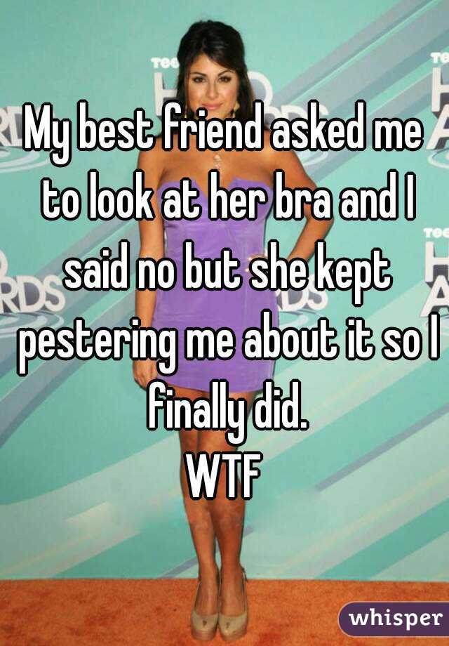 My best friend asked me to look at her bra and I said no but she kept pestering me about it so I finally did.
WTF