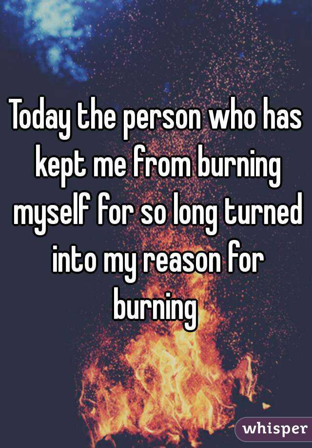 Today the person who has kept me from burning myself for so long turned into my reason for burning 