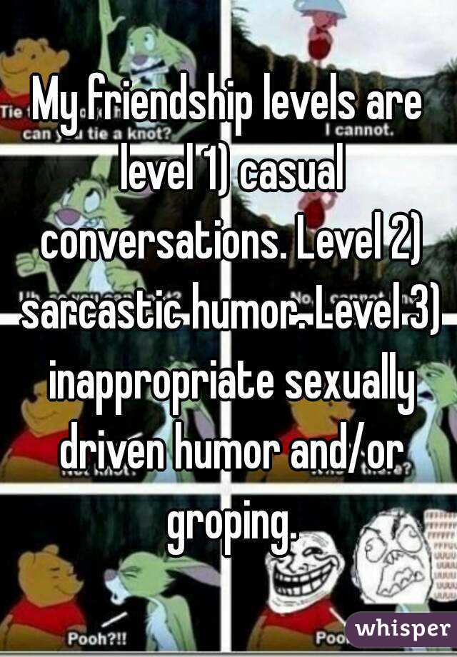 My friendship levels are level 1) casual conversations. Level 2) sarcastic humor. Level 3) inappropriate sexually driven humor and/or groping.
