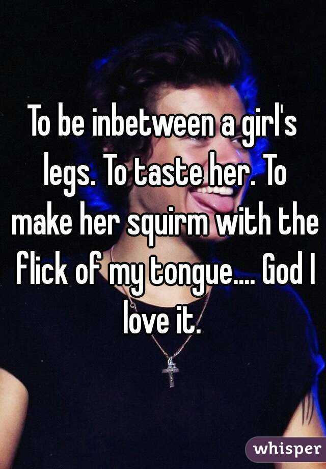 To be inbetween a girl's legs. To taste her. To make her squirm with the flick of my tongue.... God I love it. 