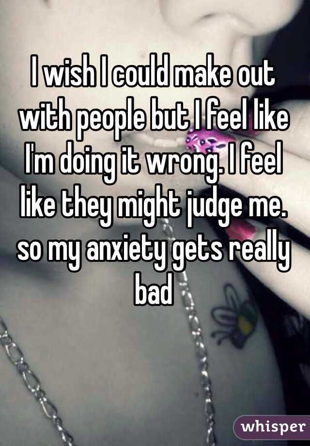 I wish I could make out with people but I feel like I'm doing it wrong. I feel like they might judge me. so my anxiety gets really bad 