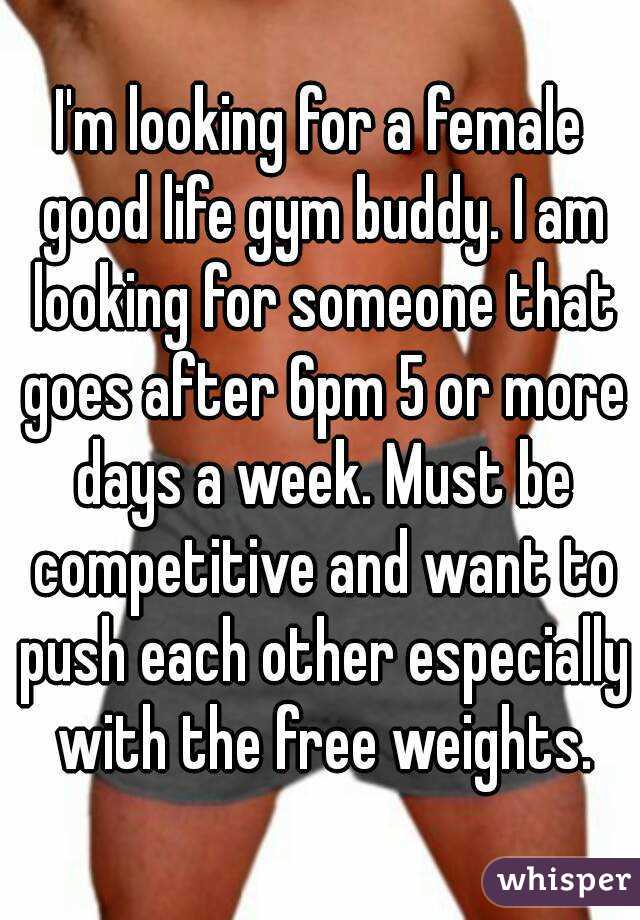 I'm looking for a female good life gym buddy. I am looking for someone that goes after 6pm 5 or more days a week. Must be competitive and want to push each other especially with the free weights.