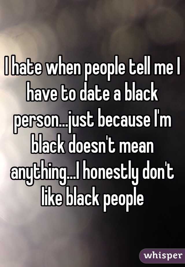 I hate when people tell me I have to date a black person...just because I'm black doesn't mean anything...I honestly don't like black people 