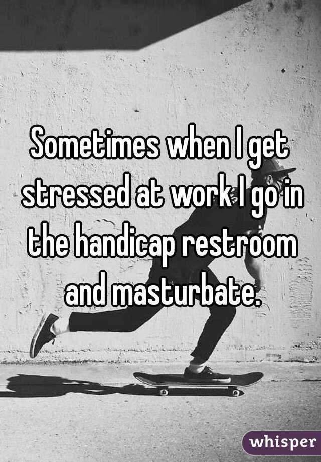 Sometimes when I get stressed at work I go in the handicap restroom and masturbate.