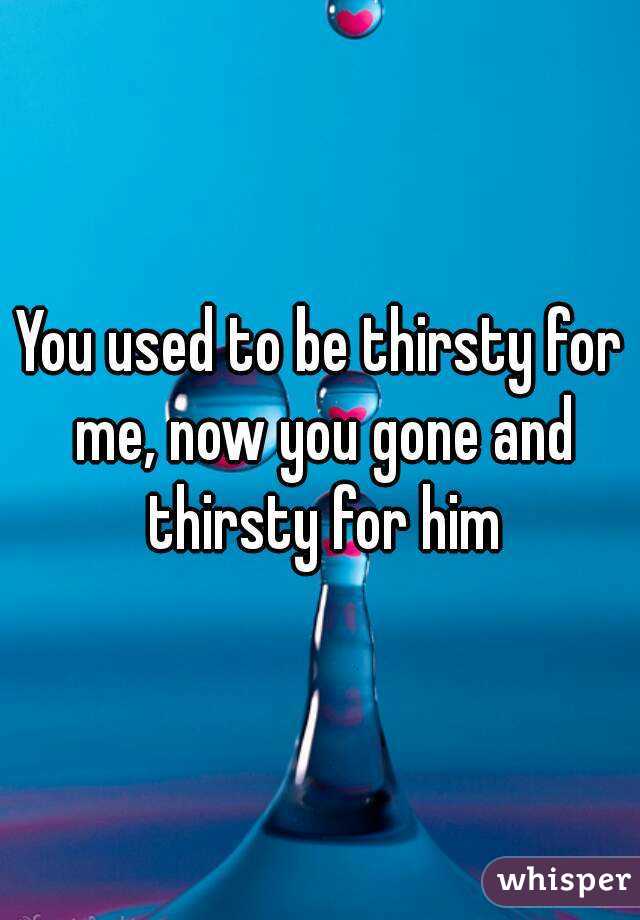 You used to be thirsty for me, now you gone and thirsty for him