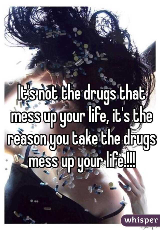  It's not the drugs that mess up your life, it's the reason you take the drugs mess up your life.!!! 