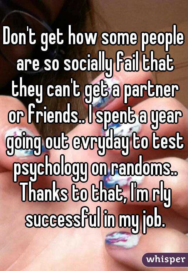 Don't get how some people are so socially fail that they can't get a partner or friends.. I spent a year going out evryday to test psychology on randoms.. Thanks to that, I'm rly successful in my job.