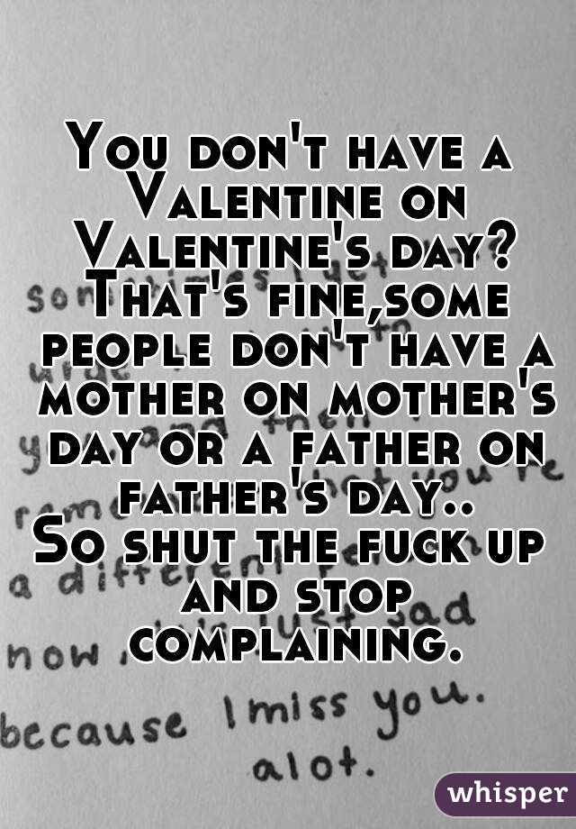 You don't have a Valentine on Valentine's day? That's fine,some people don't have a mother on mother's day or a father on father's day..
So shut the fuck up and stop complaining.