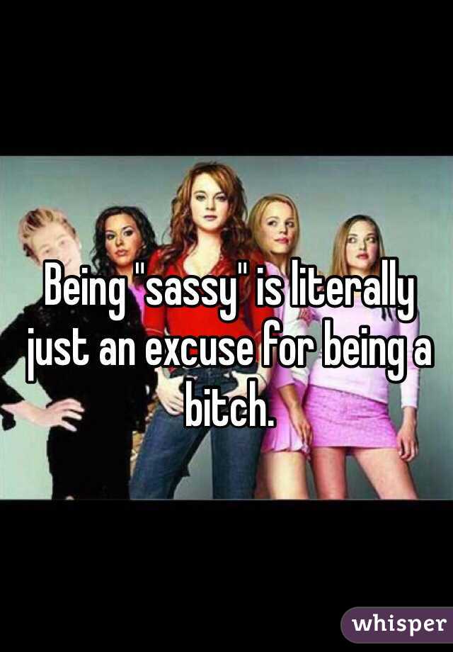 Being "sassy" is literally just an excuse for being a bitch.