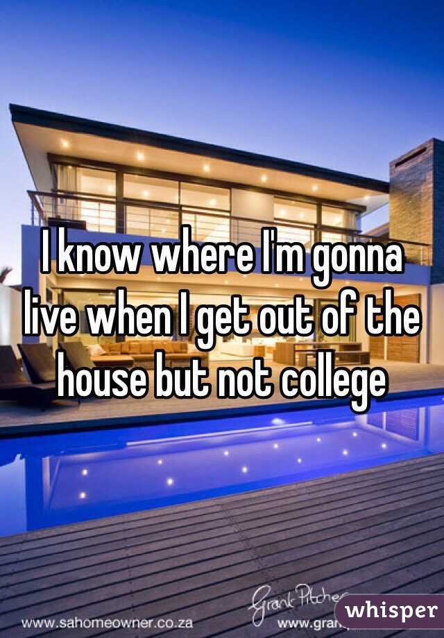 I know where I'm gonna live when I get out of the house but not college