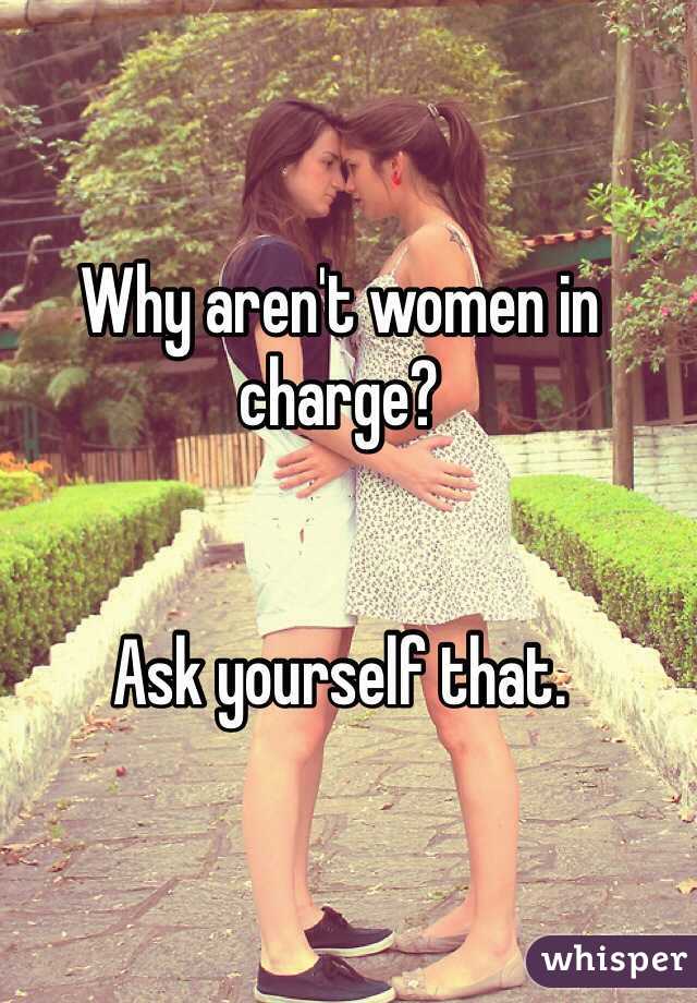 Why aren't women in charge? 


Ask yourself that. 