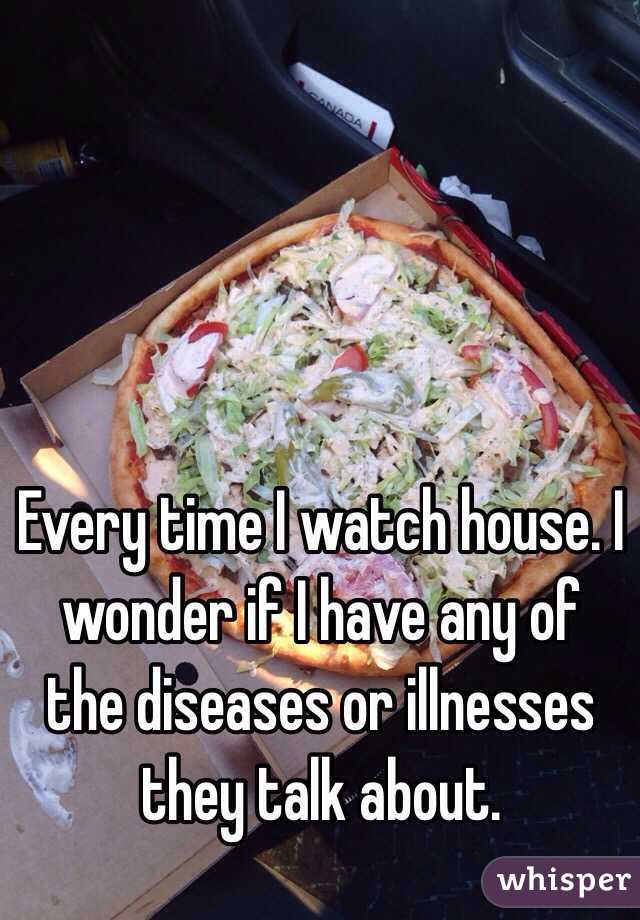 Every time I watch house. I wonder if I have any of the diseases or illnesses they talk about.