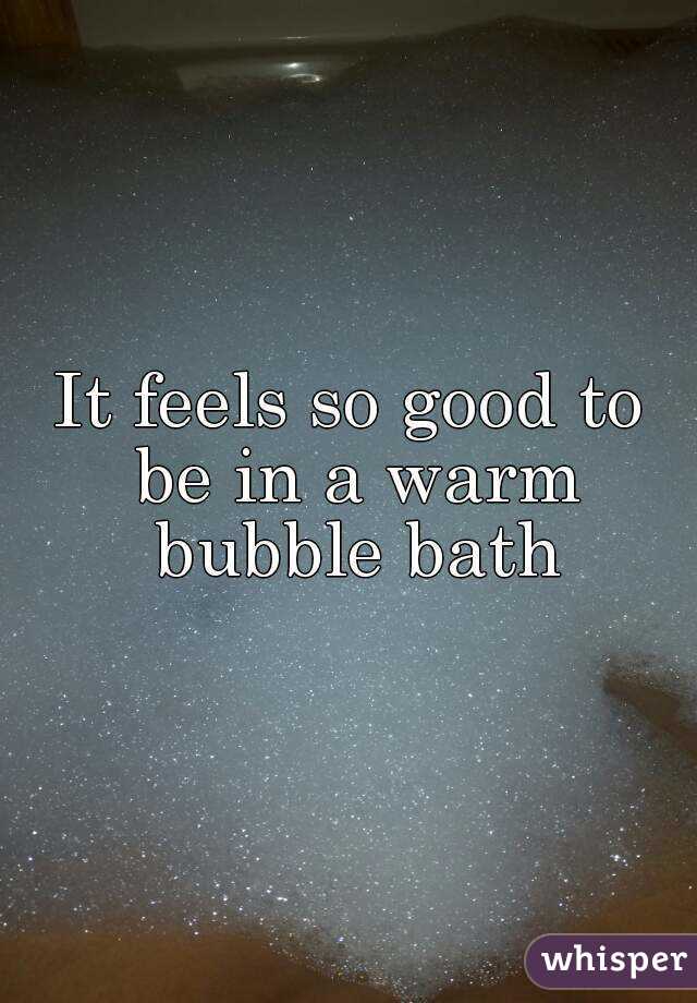 It feels so good to be in a warm bubble bath