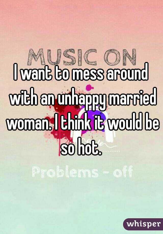 I want to mess around with an unhappy married woman. I think it would be so hot. 