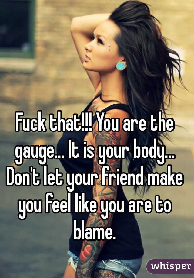 Fuck that!!! You are the gauge... It is your body... Don't let your friend make you feel like you are to blame.

