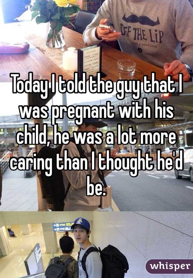 Today I told the guy that I was pregnant with his child, he was a lot more caring than I thought he'd be.
