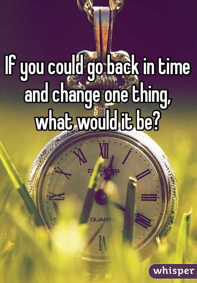 If you could go back in time and change one thing, what would it be?