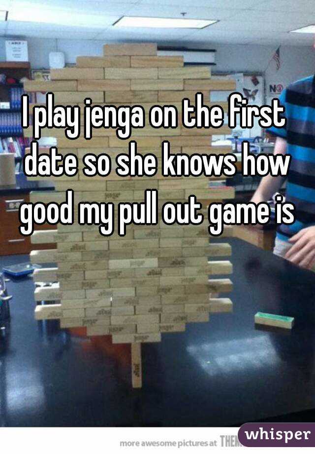 I play jenga on the first date so she knows how good my pull out game is