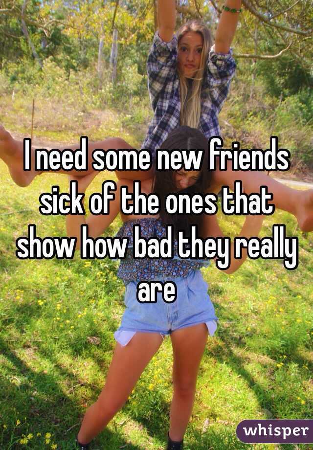 I need some new friends sick of the ones that show how bad they really are 