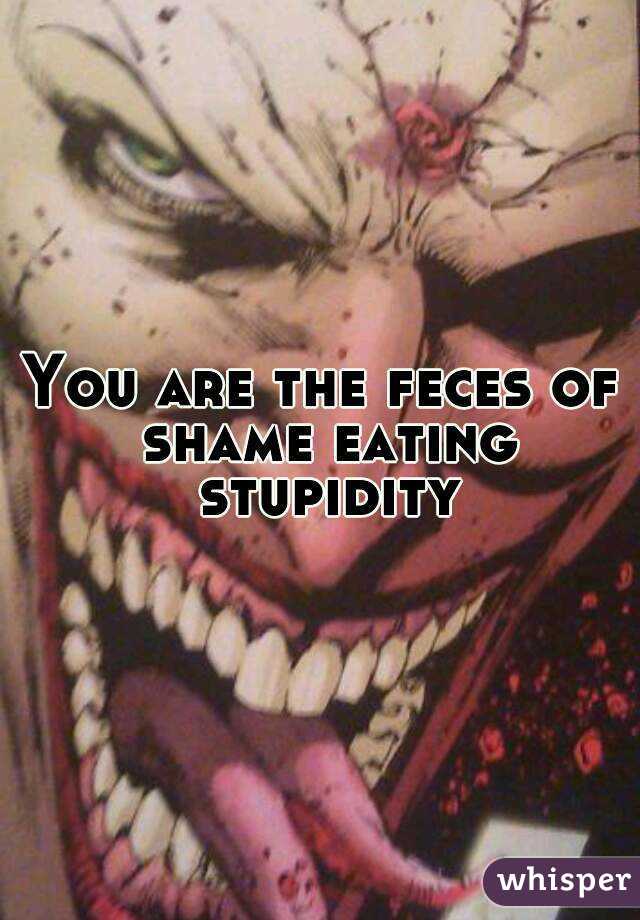 You are the feces of shame eating stupidity