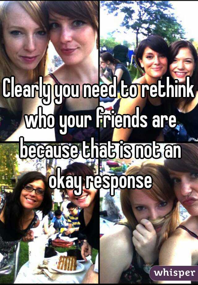 Clearly you need to rethink who your friends are because that is not an okay response