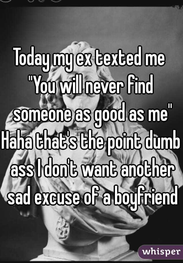 Today my ex texted me 
"You will never find someone as good as me"
Haha that's the point dumb ass I don't want another sad excuse of a boyfriend