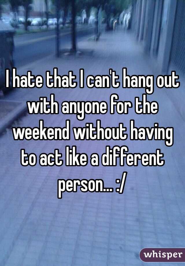 I hate that I can't hang out with anyone for the weekend without having to act like a different person... :/