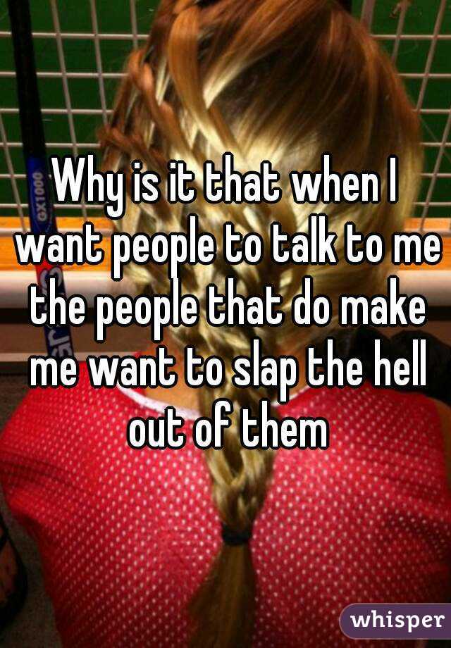 Why is it that when I want people to talk to me the people that do make me want to slap the hell out of them