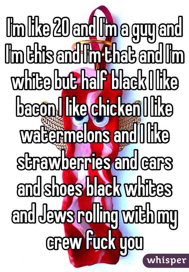 I'm like 20 and I'm a guy and I'm this and I'm that and I'm white but half black I like bacon I like chicken I like watermelons and I like strawberries and cars and shoes black whites and Jews rolling with my crew fuck you 
