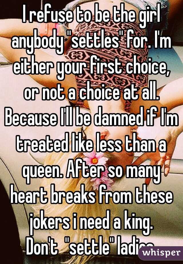 I refuse to be the girl anybody "settles" for. I'm either your first choice, or not a choice at all. Because I'll be damned if I'm treated like less than a queen. After so many heart breaks from these jokers i need a king. 
Don't  "settle" ladies.