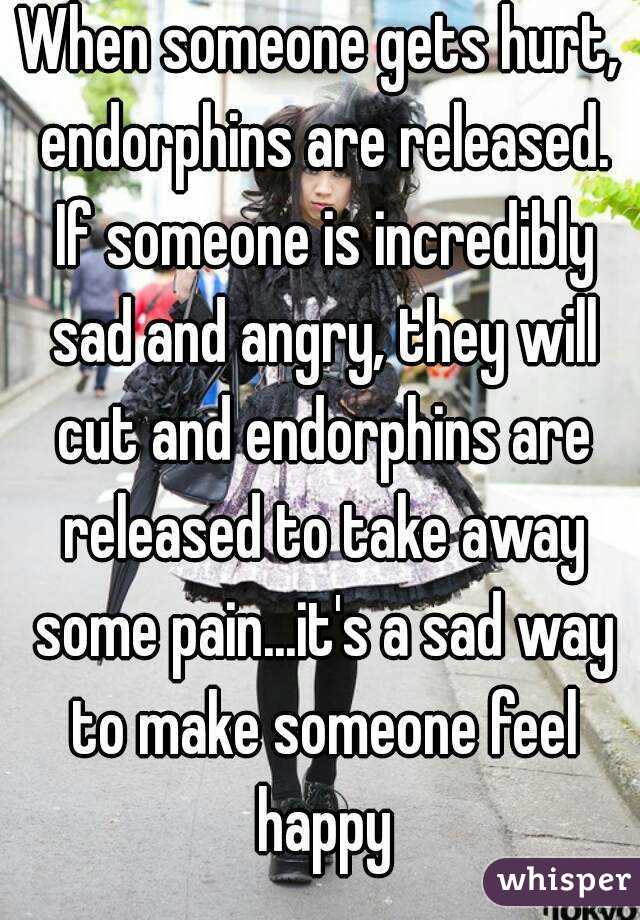 When someone gets hurt, endorphins are released. If someone is incredibly sad and angry, they will cut and endorphins are released to take away some pain...it's a sad way to make someone feel happy