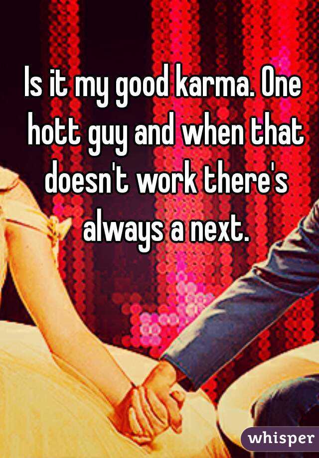 Is it my good karma. One hott guy and when that doesn't work there's always a next.