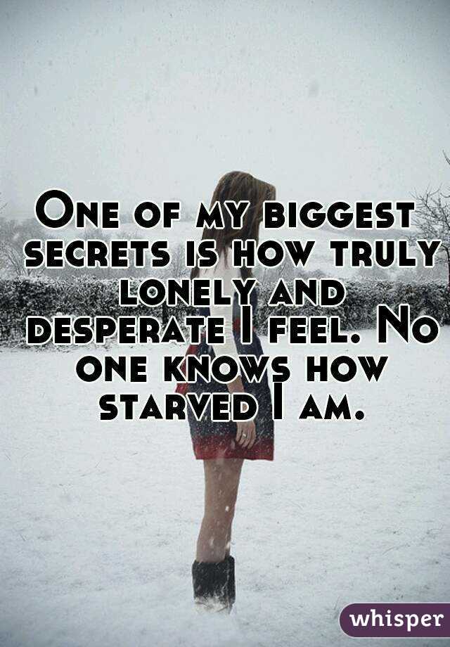 One of my biggest secrets is how truly lonely and desperate I feel. No one knows how starved I am.