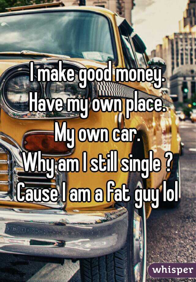 I make good money.
Have my own place.
My own car.
Why am I still single ?
Cause I am a fat guy lol