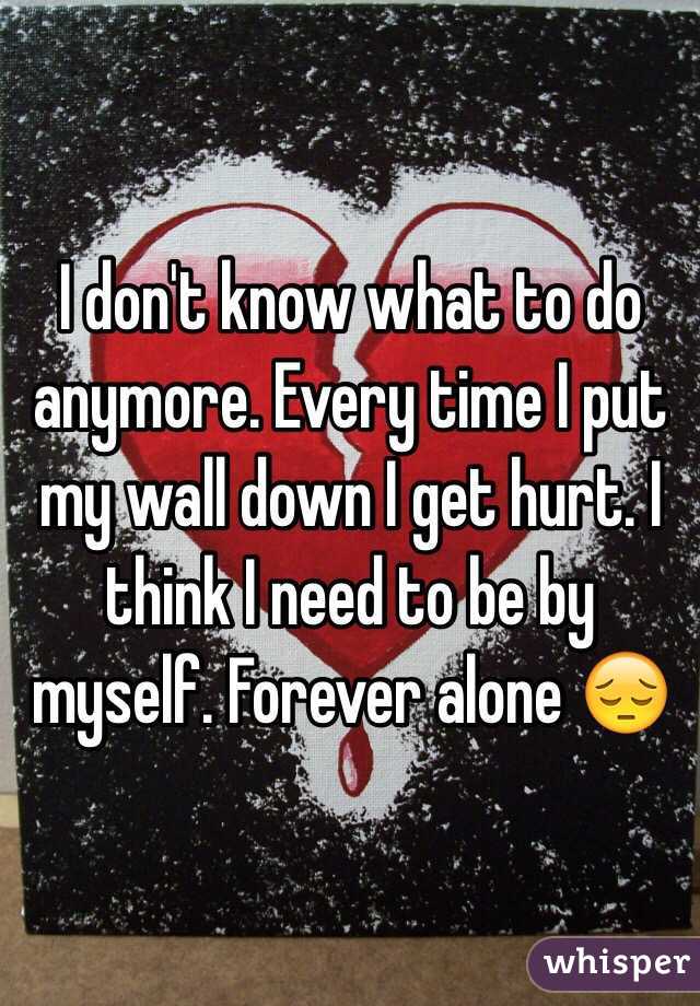 I don't know what to do anymore. Every time I put my wall down I get hurt. I think I need to be by myself. Forever alone 😔